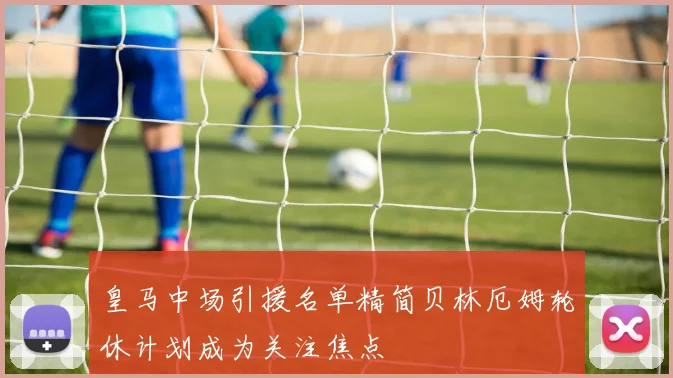 皇马中场引援名单精简贝林厄姆轮休计划成为关注焦点