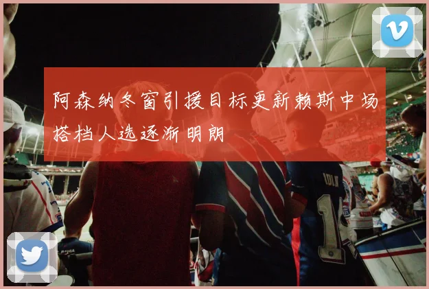 阿森纳冬窗引援目标更新赖斯中场搭档人选逐渐明朗