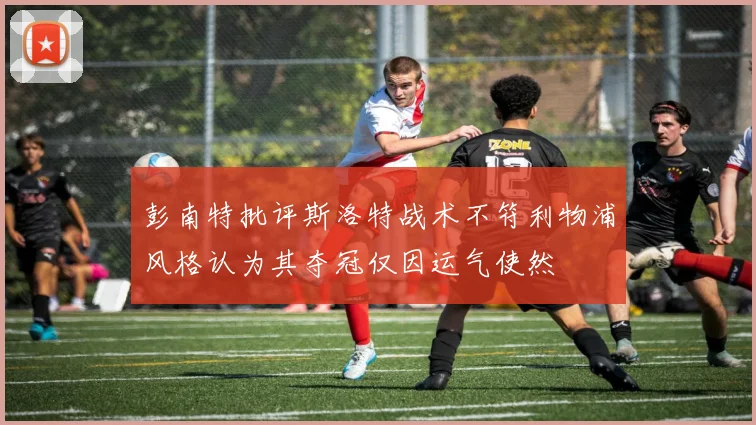 彭南特批评斯洛特战术不符利物浦风格认为其夺冠仅因运气使然