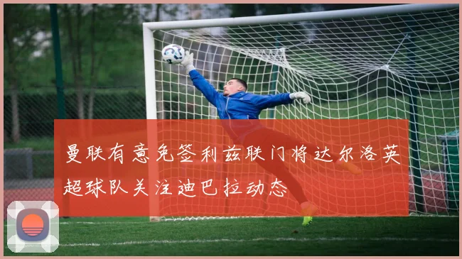 曼联有意免签利兹联门将达尔洛英超球队关注迪巴拉动态