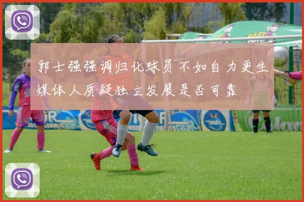 郭士强强调归化球员不如自力更生媒体人质疑独立发展是否可靠