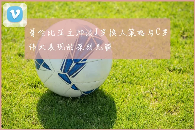 哥伦比亚主帅谈J罗换人策略与C罗伟大表现的深刻见解