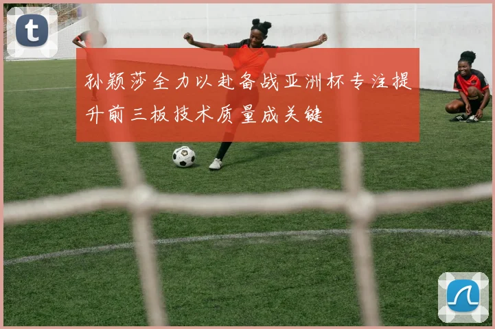 孙颖莎全力以赴备战亚洲杯专注提升前三板技术质量成关键