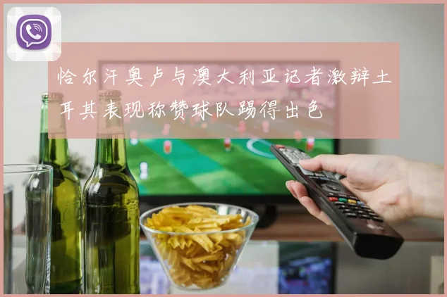 恰尔汗奥卢与澳大利亚记者激辩土耳其表现称赞球队踢得出色