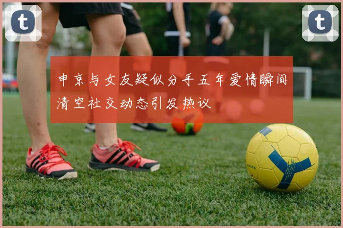 申京与女友疑似分手五年爱情瞬间清空社交动态引发热议