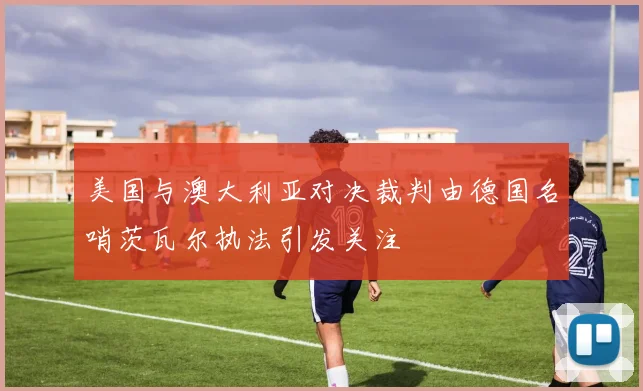 美国与澳大利亚对决裁判由德国名哨茨瓦尔执法引发关注