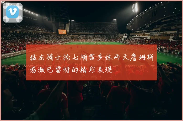 猛龙骑士抢七湖雷多休两天詹姆斯感激巴雷特的精彩表现