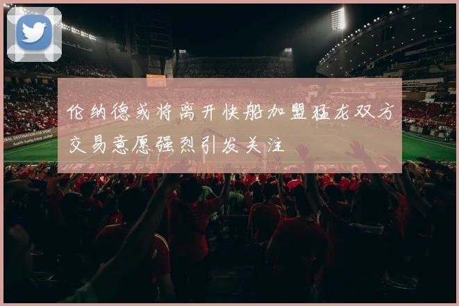 伦纳德或将离开快船加盟猛龙双方交易意愿强烈引发关注