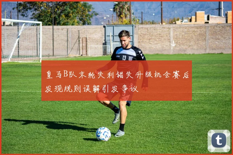皇马B队末轮失利错失升级机会赛后发现规则误解引发争议
