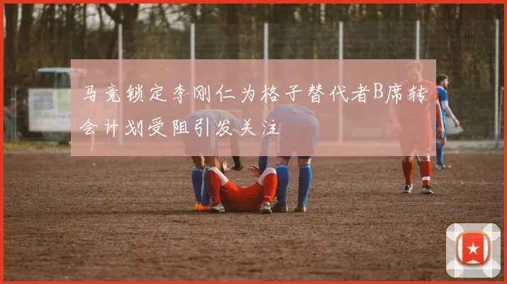 马竞锁定李刚仁为格子替代者B席转会计划受阻引发关注