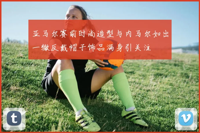 亚马尔赛前时尚造型与内马尔如出一辙反戴帽子饰品满身引关注