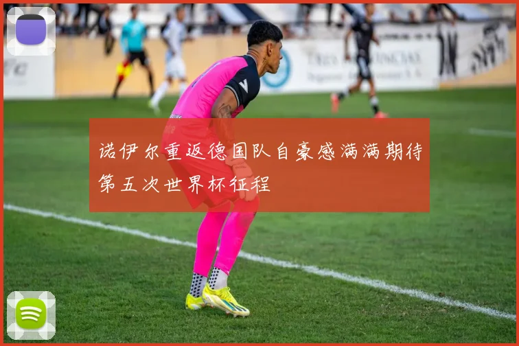 诺伊尔重返德国队自豪感满满期待第五次世界杯征程
