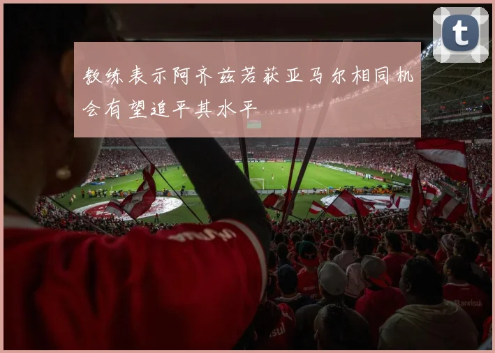 教练表示阿齐兹若获亚马尔相同机会有望追平其水平