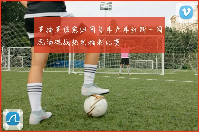 罗梅罗伤愈归国与库卢库杜斯一同现场观战热刺精彩比赛