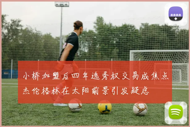 小桥加盟后四年选秀权交易成焦点杰伦格林在太阳前景引发疑虑