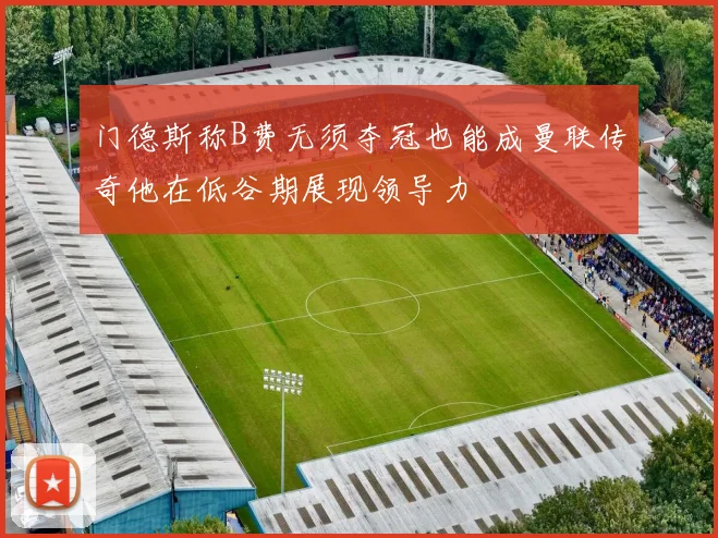 门德斯称B费无须夺冠也能成曼联传奇他在低谷期展现领导力