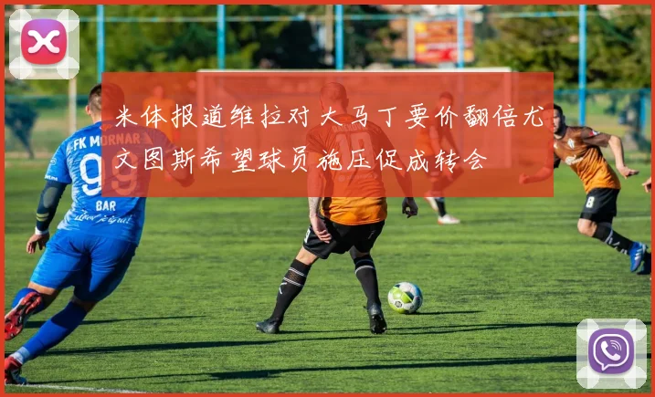 米体报道维拉对大马丁要价翻倍尤文图斯希望球员施压促成转会