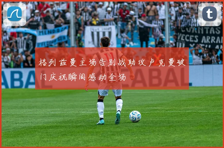 格列兹曼主场告别战助攻卢克曼破门庆祝瞬间感动全场